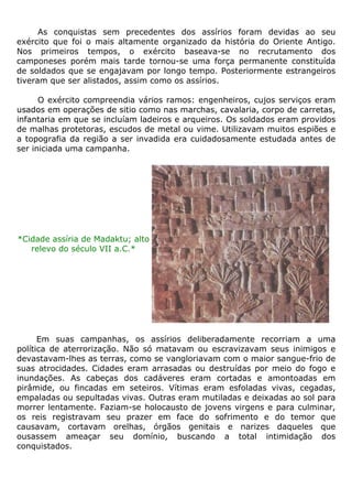 As conquistas sem precedentes dos assírios foram devidas ao seu
exército que foi o mais altamente organizado da história do Oriente Antigo.
Nos primeiros tempos, o exército baseava-se no recrutamento dos
camponeses porém mais tarde tornou-se uma força permanente constituída
de soldados que se engajavam por longo tempo. Posteriormente estrangeiros
tiveram que ser alistados, assim como os assírios.
O exército compreendia vários ramos: engenheiros, cujos serviços eram
usados em operações de sitio como nas marchas, cavalaria, corpo de carretas,
infantaria em que se incluíam ladeiros e arqueiros. Os soldados eram providos
de malhas protetoras, escudos de metal ou vime. Utilizavam muitos espiões e
a topografia da região a ser invadida era cuidadosamente estudada antes de
ser iniciada uma campanha.
*Cidade assíria de Madaktu; alto
relevo do século VII a.C.*
Em suas campanhas, os assírios deliberadamente recorriam a uma
política de aterrorização. Não só matavam ou escravizavam seus inimigos e
devastavam-lhes as terras, como se vangloriavam com o maior sangue-frio de
suas atrocidades. Cidades eram arrasadas ou destruídas por meio do fogo e
inundações. As cabeças dos cadáveres eram cortadas e amontoadas em
pirâmide, ou fincadas em seteiros. Vítimas eram esfoladas vivas, cegadas,
empaladas ou sepultadas vivas. Outras eram mutiladas e deixadas ao sol para
morrer lentamente. Faziam-se holocausto de jovens virgens e para culminar,
os reis registravam seu prazer em face do sofrimento e do temor que
causavam, cortavam orelhas, órgãos genitais e narizes daqueles que
ousassem ameaçar seu domínio, buscando a total intimidação dos
conquistados.
 