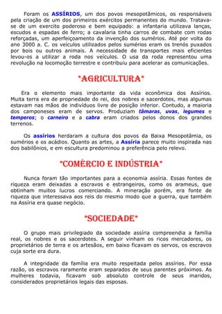 Foram os ASSÍRIOS, um dos povos mesopotâmicos, os responsáveis
pela criação de um dos primeiros exércitos permanentes do mundo. Tratava-
se de um exercito poderoso e bem equipado: a infantaria utilizava lanças,
escudos e espadas de ferro; a cavalaria tinha carros de combate com rodas
reforçadas, um aperfeiçoamento da invenção dos sumérios. Até por volta do
ano 3000 a. C. os veículos utilizados pelos sumérios eram os trenós puxados
por bois ou outros animais. A necessidade de transportes mais eficientes
levou-os a utilizar a roda nos veículos. O usa da roda representou uma
revolução na locomoção terrestre e contribuiu para acelerar as comunicações.
*AGRICULTURA*
Era o elemento mais importante da vida econômica dos Assírios.
Muita terra era de propriedade do rei, dos nobres e sacerdotes, mas algumas
estavam nas mãos de indivíduos livre de posição inferior. Contudo, a maioria
dos camponeses eram de servos. Produziam tâmaras, uvas, legumes e
temperos; o carneiro e a cabra eram criados pelos donos dos grandes
terrenos.
Os assírios herdaram a cultura dos povos da Baixa Mesopotâmia, os
sumérios e os acádios. Quanto as artes, a Assíria parece muito inspirada nas
dos babilônios, e em escultura predominou a preferência pelo relevo.
*COMÉRCIO E INDÚSTRIA*
Nunca foram tão importantes para a economia assíria. Essas fontes de
riqueza eram deixadas a escravos e estrangeiros, como os arameus, que
obtinham muitos lucros comerciando. A mineração porém, era fonte de
riqueza que interessava aos reis do mesmo modo que a guerra, que também
na Assíria era quase negócio.
*SOCIEDADE*
O grupo mais privilegiado da sociedade assíria compreendia a família
real, os nobres e os sacerdotes. A seguir vinham os ricos mercadores, os
proprietários de terra e os artesãos, em baixo ficavam os servos, os escravos
cuja sorte era dura.
A integridade da família era muito respeitada pelos assírios. Por essa
razão, os escravos raramente eram separados de seus parentes próximos. As
mulheres todavia, ficavam sob absoluto controle de seus maridos,
considerados proprietários legais das esposas.
 
