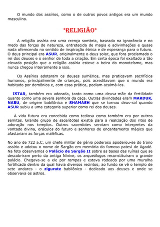O mundo dos assírios, como o de outros povos antigos era um mundo
masculino.
*RELIGIÃO*
A religião assíria era uma crença sombria, baseada na ignorância e no
medo das forças de natureza, entretecida de magia e adivinhações e quase
nada oferecendo no sentido de inspiração étnica e de esperança para o futuro.
O deus principal era ASUR, originalmente o deus solar, que fora proclamado o
rei dos deuses e o senhor de toda a criação. Em certa época foi exaltado a tão
elevada posição que a religião assíria esteve a beira do monoteísmo, mas
nunca chegou inteiramente a isso.
Os Assírios adotaram os deuses sumérios, mas praticavam sacrifícios
humanos, principalmente de crianças, pois acreditavam que o mundo era
habitado por demônios e, com essa prática, podiam acalmá-los.
ISTAR, também era adorada, tanto como uma deusa-mãe da fertilidade
quanto como uma severa senhora da caça. Outras divindades eram MARDUK,
NABU, de origem babilônica e SHAMASH que se tornou deus-sol quando
ASUR subiu a uma categoria superior como rei dos deuses.
A vida futura era concebida como tediosa como também era por outros
semitas. Grande grupo de sacerdotes existia para a realização dos ritos de
adoração nos templos. Outros sacerdotes serviam como interpretes da
vontade divina, oráculos do futuro e senhores de encantamento mágico que
afastariam as forças maléficas.
No ano de 722 a.C, um chefe militar de gênio poderoso apoderou-se do trono
assírio e adotou o nome de Sargão em memória do famoso patesi de Agadé.
Na foto observamos o Palácio de Sargão II sobre as bases das ruínas que se
descobriram perto da antiga Nínive, os arqueólogos reconstituíram o grande
palácio. Chegava-se a ele por rampas e estava rodeado por uma muralha
fortificada dentro da qual havia diversos recintos; ao fundo se vê o templo de
sete andares - o zigurate babilônico - dedicado aos deuses e onde se
observava os astros.
 