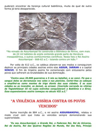 puderam encontrar da herança cultural babilônica, muita da qual de outra
forma já teria desaparecido.
*No reinado de Assurbanipal foi construída a Biblioteca de Nínive, com mais
de 22 mil tabletes de argila contendo grande parte da literatura
mesopotâmica, e outros conhecimentos científicos. Nesta foto o Rei Assírio
Assurbanipal - 668-62 a.C.- lutando contra um leão.*
Por volta de 612 a.C., os caldeus aliaram-se aos medos e conseguiram
destruir as principais cidades assírias entre elas ASSUR, JARRAN e a capital
NÍNIVE. O fim do Império assírio foi comemorado com entusiasmo pelos
povos que sofreram as brutalidades de sua dominação.
"Contra seus 20.000 guerreiros e 5 reis eu batalhei, e os venci. Fiz que o
sangue deles se derramasse nos vales e nas planícies. Cortei-lhes as cabeças
e empilhei-as como montes de trigo diante das suas cidades. E as suas
cidades eu as incendiei, as demoli, as arrasei. (Inscrição narrando às vitórias
de Teglatefalasar III rei cujos exércitos conquistaram a Babilônia e a Síria).
Esse expansionismo assírio começou no século VIII a.C.”
*A VIOLÊNCIA ASSÍRIA CONTRA OS POVOS
VENCIDOS*
Numa inscrição de 884 a.C., o rei assírio ASSURBANIPAL, relatou o
modo cruel com que trata os vencidos sempre demonstrando sua
superioridade.
"Eu sou Assurbanipal, o Grande Rei, o Poderoso Rei, Rei do Universo,
Rei da Assíria, Rei das Quatros Regiões do Mundo, Rei dos Reis, Príncipe
 