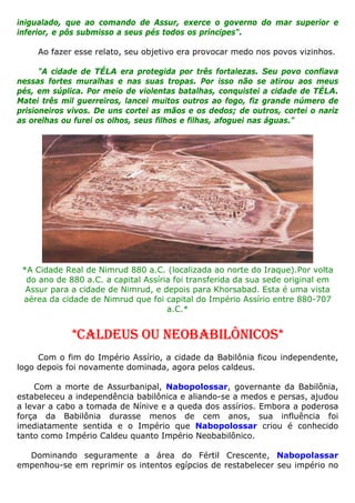 inigualado, que ao comando de Assur, exerce o governo do mar superior e
inferior, e pôs submisso a seus pés todos os príncipes".
Ao fazer esse relato, seu objetivo era provocar medo nos povos vizinhos.
"A cidade de TÉLA era protegida por três fortalezas. Seu povo confiava
nessas fortes muralhas e nas suas tropas. Por isso não se atirou aos meus
pés, em súplica. Por meio de violentas batalhas, conquistei a cidade de TÉLA.
Matei três mil guerreiros, lancei muitos outros ao fogo, fiz grande número de
prisioneiros vivos. De uns cortei as mãos e os dedos; de outros, cortei o nariz
as orelhas ou furei os olhos, seus filhos e filhas, afoguei nas águas."
*A Cidade Real de Nimrud 880 a.C. (localizada ao norte do Iraque).Por volta
do ano de 880 a.C. a capital Assíria foi transferida da sua sede original em
Assur para a cidade de Nimrud, e depois para Khorsabad. Esta é uma vista
aérea da cidade de Nimrud que foi capital do Império Assírio entre 880-707
a.C.*
*CALDEUS OU NEOBABILÔNICOS*
Com o fim do Império Assírio, a cidade da Babilônia ficou independente,
logo depois foi novamente dominada, agora pelos caldeus.
Com a morte de Assurbanipal, Nabopolossar, governante da Babilônia,
estabeleceu a independência babilônica e aliando-se a medos e persas, ajudou
a levar a cabo a tomada de Nínive e a queda dos assírios. Embora a poderosa
força da Babilônia durasse menos de cem anos, sua influência foi
imediatamente sentida e o Império que Nabopolossar criou é conhecido
tanto como Império Caldeu quanto Império Neobabilônico.
Dominando seguramente a área do Fértil Crescente, Nabopolassar
empenhou-se em reprimir os intentos egípcios de restabelecer seu império no
 