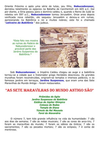 Oriente Próximo e após uma série de lutas, seu filho, Nabucodonosor,
derrotou totalmente os egípcios na Batalha de Carchemish em 605 a.C. Daí
por diante, a Síria passou para o domínio caldeu e, quando o Reino de Judá se
rebelou em 597 a.C., Nabucodonosor tomou Jerusalém. Onze anos depois
verificada nova rebelião, ele saqueou Jerusalém e deixou-a em ruínas,
aprisionando na Babilônia o rei e muitos nobres; este foi o chamado
"cativeiro da Babilônia " dos judeus.
*Esta foto nos mostra
as ruínas do Palácio de
Nabucodonosor e
provável parte dos
Jardins Suspensos da
Babilônia.*
Sob Nabucodonosor, o Império Caldeu chegou ao auge e a babilônia
tornou-se a cidade que o historiador grego Heródoto descreveu. As grandes
muralhas foram reconstruídas, erigiram-se templos e imensos palácios; e os
famosos jardins em terraços, Jardins Suspensos, que eram uma das Sete
Maravilhas do Mundo Antigo - foram restaurados.
*AS SETE MARAVILHAS DO MUNDO ANTIGO SÃO*
Pirâmides do Egito
Jardins Suspensos da Babilônia
Estátua de Júpiter Olímpico
Colosso de Rodes
Templo de Diana
Túmulo do Rei Mausolo
Farol da Alexandria
O número 7, tem tido grande influência na vida da humanidade: 7 são
aos dias da semana; 7 são as notas musicais; 7 são as cores do arco-íris; 7
foram as maravilhas do mundo; 7 foram os sábios da Grécia; 7 são os
sacramentos; 7 são os pecados mortais; 7 são os eclipses; 7 é conta de
mentiroso.
 