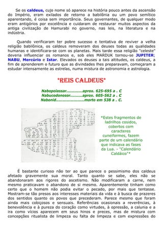Se os caldeus, cujo nome só aparece na história pouco antes da ascensão
do Império, eram exilados de retorno a babilônia ou um povo semítico
aparentando, é coisa sem importância. Seus governantes, de qualquer modo
eram antigórios por excelência e cuidaram de restaurar muitos aspectos da
antiga civilização de Hamurabi no governo, nas leis, na literatura e na
indústria.
Quando verificaram ter pobre sucesso e tentativa de reviver a velha
religião babilônica, os caldeus removeram dos deuses todas as qualidades
humanas e identificara-se com os planetas. Mais tarde essa religião "celeste"
deveria influenciar os romanos e, sob eles MARDUK tornou-se JUPITER;
NABU, Mercúrio e Istar. Elevados os deuses a tais altitudes, os caldeus, a
fim de aprenderem o futuro que as divindades lhes preparavam, começaram a
estudar intensamente as estrelas, numa mistura de astronomia e astrologia.
*REIS CALDEUS*
Nabopolassar............aprox. 625-695 a . C
Nabucodonosor.........aprox. 605-562 a . C
Nabonid.....................morto em 538 a . C.
*Estes fragmentos de
ladrilhos cosidos,
cobertos com
caracteres
cuneiformes, fazem
parte de um calendário
que indicava as fases
da Lua. - "Calendário
Caldáico"*
É bastante curioso não ter ao que parece o pessimismo dos caldeus
afetado gravemente sua moral. Tanto quanto se sabe, eles não se
abandonaram aos rigores do ascetismo. Não modificaram a carne, nem
mesmo praticavam o abandono de si mesmo. Aparentemente tinham como
certo que o homem não podia evitar o pecado, por mais que tentasse.
Mostram-se tão presos aos interesses materiais da vida e à busca de prazeres
dos sentidos quanto os povos que precederam. Parece mesmo que foram
ainda mais cobiçosos e sensuais. Referências ocasionais a reverências, à
benevolência e à pureza do coração como virtudes, à opressão, a calunia e a
ira como vícios aparecem em seus hinos e preces, mas de mistura com
concepções ritualista de limpeza ou falta de limpeza e com expressões do
 