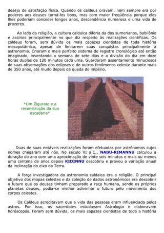 desejo de satisfação física. Quando os caldeus oravam, nem sempre era por
poderes aos deuses torná-los bons, mas com maior freqüência porque eles
lhes poderiam conceder longos anos, descendência numerosa e uma vida de
prazeres.
Ao lado da religião, a cultura caldaica diferia da dos sumerianos, babilônio
e assírios principalmente no que diz respeito às realizações científicas. Os
caldeus foram, sem dúvida os mais capazes cientistas de toda história
mesopotâmica, apesar de limitarem suas conquistas principalmente à
astronomia. Criaram o mais perfeito sistema de registro cronológico até então
imaginado, inventando a semana de sete dias e a divisão do dia em doze
horas duplas de 120 minutos cada uma. Guardaram assentamento minuciosos
de suas observações dos eclipses e de outros fenômenos celeste durante mais
de 350 anos, até muito depois da queda do império.
*Um Zigurate e a
reconstrução da sua
escadaria*
Duas de suas notáveis realizações foram efetuadas por astrônomos cujos
nomes chegaram até nós. No século VI a.C., NABU-RIMANNU calculou a
duração do ano com uma aproximação de vinte seis minutos e mais ou menos
uma centena de anos depois KIDINNU descobriu e provou a variação anual
da inclinação do eixo da Terra.
A força investigadora da astronomia caldaica era a religião. O principal
objetivo dos mapas celestes e da coleção de dados astronômicos era descobrir
o futuro que os deuses tinham preparado a raça humana, sendo os próprios
planetas deuses, podia-se melhor adivinhar o futuro pelo movimento dos
corpos celestes.
Os Caldeus acreditavam que a vida das pessoas eram influenciada pelos
astros. Por isso, os sacerdotes estudavam Astrologia e elaboravam
horóscopos. Foram sem dúvida, os mais capazes cientistas de toda a história
 