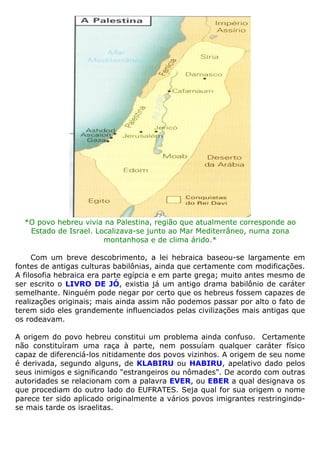 *O povo hebreu vivia na Palestina, região que atualmente corresponde ao
Estado de Israel. Localizava-se junto ao Mar Mediterrâneo, numa zona
montanhosa e de clima árido.*
Com um breve descobrimento, a lei hebraica baseou-se largamente em
fontes de antigas culturas babilônias, ainda que certamente com modificações.
A filosofia hebraica era parte egípcia e em parte grega; muito antes mesmo de
ser escrito o LIVRO DE JÓ, existia já um antigo drama babilônio de caráter
semelhante. Ninguém pode negar por certo que os hebreus fossem capazes de
realizações originais; mais ainda assim não podemos passar por alto o fato de
terem sido eles grandemente influenciados pelas civilizações mais antigas que
os rodeavam.
A origem do povo hebreu constitui um problema ainda confuso. Certamente
não constituíram uma raça à parte, nem possuíam qualquer caráter físico
capaz de diferenciá-los nitidamente dos povos vizinhos. A origem de seu nome
é derivada, segundo alguns, de KLABIRU ou HABIRU, apelativo dado pelos
seus inimigos e significando "estrangeiros ou nômades". De acordo com outras
autoridades se relacionam com a palavra EVER, ou EBER a qual designava os
que procediam do outro lado do EUFRATES. Seja qual for sua origem o nome
parece ter sido aplicado originalmente a vários povos imigrantes restringindo-
se mais tarde os israelitas.
 
