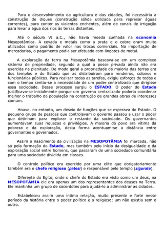 Para o desenvolvimento da agricultura e das cidades, foi necessária a
construção de diques (construção sólida utilizada para represar águas
correntes), para conter as violentas enchentes, além de canais de irrigação
para levar a água dos rios às terras distantes.
Até o século VI a.C., não havia moeda cunhada na economia
Mesopotâmica. A cevada e metais como a prata e o cobre eram muito
utilizados como padrão de valor nas trocas comerciais. Na importação de
mercadorias, o pagamento podia ser efetuado com lingotes de metal.
A exploração da terra na Mesopotâmia baseava-se em um complexo
sistema de propriedade, segundo a qual a posse privada ainda não era
exercida na plenitude. De modo geral a propriedade da maioria das terras era
dos templos e do Estado que as distribuíram para rendeiros, colonos e
funcionários públicos. Para realizar todas as tarefas, exigiu esforços de todos e
com o tempo sentiu-se a necessidade de um poder centralizado que dirigisse
essa sociedade. Desse processo surgiu o ESTADO. O poder do Estado
justificava-se inicialmente porque um governo centralizado poderia coordenar
melhor o trabalho da população na construção de grandes obras de interesses
comum.
Houve, no entanto, um desvio de funções que se esperava do Estado. O
pequeno grupo de pessoas que controlavam o governo passou a usar o poder
que detinham para explorar o restante da sociedade. Os governantes
aumentavam suas riquezas e privilégios. A maioria do povo era vítima da
pobreza e da exploração, desta forma acentuam-se a distância entre
governantes e governados.
Assim o nascimento da civilização na MESOPOTÂMIA foi marcada, não
só pela formação do Estado, mas também pelo início da desigualdade e da
exploração social entre homens, que passaram de uma sociedade comunitária
para uma sociedade dividida em classes.
O controle político era exercido por uma elite que obrigatoriamente
também era o chefe religioso (patesi) e responsável pelo templo (zigurate).
Diferente do Egito, onde o chefe do Estado era visto como um deus, na
MESOPOTÂMIA ele era apenas um dos representantes dos deuses na Terra.
Ele mantinha um grupo de sacerdotes para ajudá-lo a administrar as cidades.
Estabeleceu assim uma íntima relação, muito presente e forte nesse
período da história entre o poder político e o religioso; um não existia sem o
outro.
 