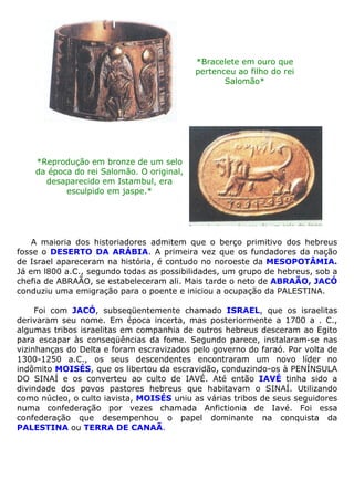 *Bracelete em ouro que
pertenceu ao filho do rei
Salomão*
*Reprodução em bronze de um selo
da época do rei Salomão. O original,
desaparecido em Istambul, era
esculpido em jaspe.*
A maioria dos historiadores admitem que o berço primitivo dos hebreus
fosse o DESERTO DA ARÁBIA. A primeira vez que os fundadores da nação
de Israel apareceram na história, é contudo no noroeste da MESOPOTÂMIA.
Já em l800 a.C., segundo todas as possibilidades, um grupo de hebreus, sob a
chefia de ABRAÃO, se estabeleceram ali. Mais tarde o neto de ABRAÃO, JACÓ
conduziu uma emigração para o poente e iniciou a ocupação da PALESTINA.
Foi com JACÓ, subseqüentemente chamado ISRAEL, que os israelitas
derivaram seu nome. Em época incerta, mas posteriormente a 1700 a . C.,
algumas tribos israelitas em companhia de outros hebreus desceram ao Egito
para escapar às conseqüências da fome. Segundo parece, instalaram-se nas
vizinhanças do Delta e foram escravizados pelo governo do faraó. Por volta de
1300-1250 a.C., os seus descendentes encontraram um novo líder no
indômito MOISÉS, que os libertou da escravidão, conduzindo-os à PENÍNSULA
DO SINAÍ e os converteu ao culto de IAVÉ. Até então IAVÉ tinha sido a
divindade dos povos pastores hebreus que habitavam o SINAÍ. Utilizando
como núcleo, o culto iavista, MOISÉS uniu as várias tribos de seus seguidores
numa confederação por vezes chamada Anfictionia de Iavé. Foi essa
confederação que desempenhou o papel dominante na conquista da
PALESTINA ou TERRA DE CANAÃ.
 