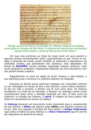 *Antigo manuscrito hebreu encontrado em 1948 por pastores de ovelhas
numa gruta às margens do Mar Morto. O conjunto de manuscritos encontrados
naquele local recebeu o nome de Manuscrito do Mar Morto.*
Em seus dias primitivos as tribos de Israel eram um povo pastoril e
algumas sempre permaneceram assim, especialmente as que viviam no sul.
Após a conquista da Canaã, porém também se dedicaram á agricultora e às
profissões simples, que aprenderam dos cananeus, mais adiantados. No
tempo de SALOMÃO, haviam também organizado extenso comércio, cujos
lucros ajudaram a sustentar o dispendioso esplender da corte salomônica, com
seu grande templo e palácio.
Especialmente no norte da região de Israel, floresce a vida citadina, o
que significava que o comércio e a indústria estavam em explosão.
Enquanto os demais povos ganharam destaque por conquistas militares
ou por realizações no campo da arte e das ciências, o povo hebreu destacou-
se por ter sido o primeiro a afirmar sua fé num único deus. Os hebreus
acreditavam na vinda de um Salvador, o Messias. Os israelitas, porém nunca
reconheceram Jesus como o salvador esperado por eles. O deus único do
judaísmo, na religião dos hebreus, é Jeová. A imagem do Deus judaico não
podia ser reproduzida em pintura ou estátua.
Os hebreus deixaram um documento muito importante para a compreensão
de sua história: a Bíblia (da palavra grega biblion, que significa conjunto de
livros). Este livro sagrado é dividido em duas partes: o Antigo Testamento
(que conta a história do povo hebreu) e o Novo Testamento (que foi escrito
por seguidores da doutrina de Jesus).
 