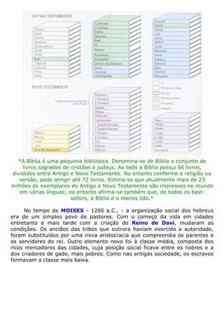 *A Bíblia é uma pequena biblioteca. Denomina-se de Bíblia o conjunto de
livros sagrados de cristãos e judeus. Ao todo a Bíblia possui 66 livros,
divididos entre Antigo e Novo Testamento. No entanto conforme a religião ou
versão, pode atingir até 72 livros. Estima-se que atualmente mais de 23
milhões de exemplares do Antigo e Novo Testamento são impressos no mundo
em várias línguas; no entanto afirma-se também que, de todos os best-
sellers, a Bíblia é o menos lido.*
No tempo de MOISES - 1200 a.C., - a organização social dos hebreus
era de um simples povo de pastores. Com o começo da vida em cidades
entretanto e mais tarde com a criação do Reino de Davi, mudaram as
condições. Os anciãos das tribos que outrora haviam exercido a autoridade,
foram substituídos por uma nova aristocracia que compreendia os parentes e
os servidores do rei. Outro elemento novo foi à classe média, composta dos
ricos mercadores das cidades, cuja posição social ficava entre os nobres e a
dos criadores de gado, mais pobres. Como nas antigas sociedade, os escravos
formavam a classe mais baixa.
 