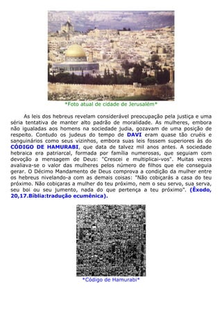 *Foto atual de cidade de Jerusalém*
As leis dos hebreus revelam considerável preocupação pela justiça e uma
séria tentativa de manter alto padrão de moralidade. As mulheres, embora
não igualadas aos homens na sociedade judia, gozavam de uma posição de
respeito. Contudo os judeus do tempo de DAVI eram quase tão cruéis e
sanguinários como seus vizinhos, embora suas leis fossem superiores às do
CÓDIGO DE HAMURABI, que data de talvez mil anos antes. A sociedade
hebraica era patriarcal, formada por família numerosas, que seguiam com
devoção a mensagem de Deus: "Crescei e multiplicai-vos". Muitas vezes
avaliava-se o valor das mulheres pelos número de filhos que ele conseguia
gerar. O Décimo Mandamento de Deus comprova a condição da mulher entre
os hebreus nivelando-a com as demais coisas: "Não cobiçarás a casa do teu
próximo. Não cobiçaras a mulher do teu próximo, nem o seu servo, sua serva,
seu boi ou seu jumento, nada do que pertença a teu próximo”. (Êxodo,
20,17.Bíblia:tradução ecumênica).
*Código de Hamurabi*
 