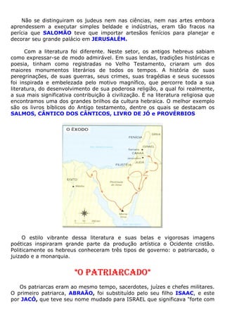 Não se distinguiram os judeus nem nas ciências, nem nas artes embora
aprendessem a executar simples beldade e indústrias, eram tão fracos na
perícia que SALOMÃO teve que importar artesãos fenícios para planejar e
decorar seu grande palácio em JERUSALÉM.
Com a literatura foi diferente. Neste setor, os antigos hebreus sabiam
como expressar-se de modo admirável. Em suas lendas, tradições históricas e
poesia, tinham como registradas no Velho Testamento, criaram um dos
maiores monumentos literários de todos os tempos. A história de suas
peregrinações, de suas guerras, seus crimes, suas tragédias e seus sucessos
foi inspirada e embelezada pelo motivo magnífico, que percorre toda a sua
literatura, do desenvolvimento de sua poderosa religião, a qual foi realmente,
a sua mais significativa contribuição à civilização. É na literatura religiosa que
encontramos uma dos grandes brilhos da cultura hebraica. O melhor exemplo
são os livros bíblicos do Antigo testamento, dentre os quais se destacam os
SALMOS, CÂNTICO DOS CÂNTICOS, LIVRO DE JÓ e PROVÉRBIOS
O estilo vibrante dessa literatura e suas belas e vigorosas imagens
poéticas inspiraram grande parte da produção artística o Ocidente cristão.
Politicamente os hebreus conheceram três tipos de governo: o patriarcado, o
juizado e a monarquia.
*O PATRIARCADO*
Os patriarcas eram ao mesmo tempo, sacerdotes, juízes e chefes militares.
O primeiro patriarca, ABRAÃO, foi substituído pelo seu filho ISAAC, e este
por JACÓ, que teve seu nome mudado para ISRAEL que significava "forte com
 