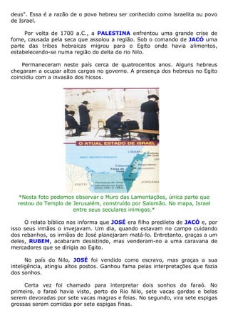 deus". Essa é a razão de o povo hebreu ser conhecido como israelita ou povo
de Israel.
Por volta de 1700 a.C., a PALESTINA enfrentou uma grande crise de
fome, causada pela seca que assolou a região. Sob o comando de JACÓ uma
parte das tribos hebraicas migrou para o Egito onde havia alimentos,
estabelecendo-se numa região do delta do rio Nilo.
Permaneceram neste país cerca de quatrocentos anos. Alguns hebreus
chegaram a ocupar altos cargos no governo. A presença dos hebreus no Egito
coincidiu com a invasão dos hicsos.
*Nesta foto podemos observar o Muro das Lamentações, única parte que
restou do Templo de Jerusalém, construído por Salomão. No mapa, Israel
entre seus seculares inimigos.*
O relato bíblico nos informa que JOSÉ era filho predileto de JACÓ e, por
isso seus irmãos o invejavam. Um dia, quando estavam no campo cuidando
dos rebanhos, os irmãos de José planejaram matá-lo. Entretanto, graças a um
deles, RUBEM, acabaram desistindo, mas venderam-no a uma caravana de
mercadores que se dirigia ao Egito.
No país do Nilo, JOSÉ foi vendido como escravo, mas graças a sua
inteligência, atingiu altos postos. Ganhou fama pelas interpretações que fazia
dos sonhos.
Certa vez foi chamado para interpretar dois sonhos do faraó. No
primeiro, o faraó havia visto, perto do Rio Nilo, sete vacas gordas e belas
serem devoradas por sete vacas magras e feias. No segundo, vira sete espigas
grossas serem comidas por sete espigas finas.
 