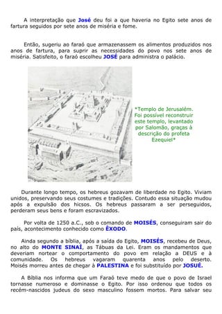 A interpretação que José deu foi a que haveria no Egito sete anos de
fartura seguidos por sete anos de miséria e fome.
Então, sugeriu ao faraó que armazenassem os alimentos produzidos nos
anos de fartura, para suprir as necessidades do povo nos sete anos de
miséria. Satisfeito, o faraó escolheu JOSÉ para administra o palácio.
*Templo de Jerusalém.
Foi possível reconstruir
este templo, levantado
por Salomão, graças à
descrição do profeta
Ezequiel*
Durante longo tempo, os hebreus gozavam de liberdade no Egito. Viviam
unidos, preservando seus costumes e tradições. Contudo essa situação mudou
após a expulsão dos hicsos. Os hebreus passaram a ser perseguidos,
perderam seus bens e foram escravizados.
Por volta de 1250 a.C., sob o comando de MOISÉS, conseguiram sair do
país, acontecimento conhecido como ÊXODO.
Ainda segundo a bíblia, após a saída do Egito, MOISÉS, recebeu de Deus,
no alto do MONTE SINAÍ, as Tábuas da Lei. Eram os mandamentos que
deveriam nortear o comportamento do povo em relação a DEUS e à
comunidade. Os hebreus vagaram quarenta anos pelo deserto.
Moisés morreu antes de chegar à PALESTINA e foi substituído por JOSUÉ.
A Bíblia nos informa que um Faraó teve medo de que o povo de Israel
tornasse numeroso e dominasse o Egito. Por isso ordenou que todos os
recém-nascidos judeus do sexo masculino fossem mortos. Para salvar seu
 