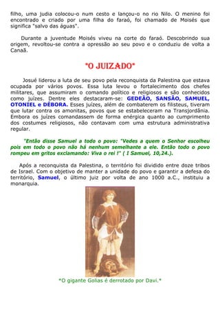 filho, uma judia colocou-o num cesto e lançou-o no rio Nilo. O menino foi
encontrado e criado por uma filha do faraó, foi chamado de Moisés que
significa "salvo das águas".
Durante a juventude Moisés viveu na corte do faraó. Descobrindo sua
origem, revoltou-se contra a opressão ao seu povo e o conduziu de volta a
Canaã.
*O JUIZADO*
Josué liderou a luta de seu povo pela reconquista da Palestina que estava
ocupada por vários povos. Essa luta levou o fortalecimento dos chefes
militares, que assumiram o comando político e religiosos e são conhecidos
como juízes. Dentre eles destacaram-se: GEDEÃO, SANSÃO, SAMUEL,
OTONIEL e DÉBORA. Esses juízes, além de combaterem os filisteus, tiveram
que lutar contra os amonitas, povos que se estabeleceram na Transjordânia.
Embora os juízes comandassem de forma enérgica quanto ao cumprimento
dos costumes religiosos, não contavam com uma estrutura administrativa
regular.
"Então disse Samuel a todo o povo: "Vedes a quem o Senhor escolheu
pois em todo o povo não há nenhum semelhante a ele. Então todo o povo
rompeu em gritos exclamando: Viva o rei !" ( I Samuel, 10,24.).
Após a reconquista da Palestina, o território foi dividido entre doze tribos
de Israel. Com o objetivo de manter a unidade do povo e garantir a defesa do
território, Samuel, o último juiz por volta de ano 1000 a.C., instituiu a
monarquia.
*O gigante Golias é derrotado por Davi.*
 