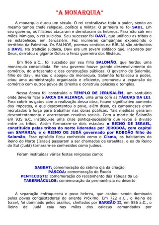 *A MONARQUIA*
A monarquia durou um século. O rei centralizava todo o poder, sendo ao
mesmo tempo chefe religioso, político e militar. O primeiro rei foi SAUL. Em
seu governo, os filisteus atacaram e derrotaram os hebreus. Para não cair em
mãos inimigas, o rei suicidou. Seu sucessor foi DAVI, que unificou as tribos e
se estabeleceu em Jerusalém. Fez inúmeras campanhas expandindo o
território da Palestina. Os SALMOS, poemas contidos na BÍBLIA são atribuídos
a DAVI. Na tradição judaica, Davi era um jovem soldado que, inspirado por
Deus, derrotou o gigante Golias o feroz guerreiro dos filisteus.
Em 966 a.C., foi sucedido por seu filho SALOMÃO, que herdou uma
monarquia consolidada. Em seu governo houve grande desenvolvimento do
comércio, do artesanato e das construções públicas. O governo de Salomão,
filho de Davi, marcou o apogeu da monarquia. Salomão fortaleceu o poder,
criou uma administração organizada e eficiente, promoveu a expansão do
comércio com outros povos do Oriente e construiu palácios e templos.
Nessa época foi construído o TEMPLO DE JERUSALÉM, um santuário
onde deveria ficar a ARCA DA ALIANÇA, uma urna com as TÁBUAS DA LEI.
Para cobrir os gatos com a realização dessa obra, houve significativo aumento
dos impostos, o que descontentou o povo, além disso, os camponeses eram
recrutados à força para trabalhar nas obras públicas. Tais medidas geraram
descontentamento e acarretaram revoltas sociais. Com a morte de Salomão
em 935 a.C. instalou-se uma crise politica-sucessória que levou à divisão
entre as tribos. Assim formaram-se dois estados: o REINO DE ISRAEL,
constituído pelas tribos do norte lideradas por JEROBOÃ, com capital
em SAMARIA; e o REINO DE JUDÁ governado por ROBOÃO filho de
Salomão. Esse episódio ficou conhecido como o Cisma, os habitantes do
Reino do Norte (Israel) passaram a ser chamados de israelitas, e os do Reino
do Sul (Judá) tornaram-se conhecidos como judeus.
Foram instituídas várias festas religiosas como:
SABBAT: comemoração do sétimo dia da criação
PÁSCOA: comemoração do Êxodo
PENTECOSTE: comemoração do recebimento das Tábuas da Lei
TABERNÁCULOS: comemoração da permanência no deserto
A separação enfraqueceu o povo hebreu, que acabou sendo dominado
pelos povos conquistadores do oriente Próximo. Em 722 a.C., o Reino de
Israel, foi dominado pelos assírios, chefiados por SARGÃO II, em 586 a.C., o
Reino de Judá caiu nas mãos dos caldeus comandados por
 