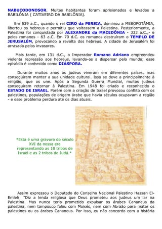 NABUCODONOSOR. Muitos habitantes foram aprisionados e levados a
BABILÔNIA ( CATIVEIRO DA BABILÔNIA).
Em 539 a.C., quando o rei CIRO da PERSIA, dominou a MESOPOTÂMIA,
libertou os hebreus e permitiu que voltassem a Palestina. Posteriormente, a
Palestina foi conquistada por ALEXANDRE da MACEDÔNIA - 333 a.C.,- e
pelos romanos - 63 a.C. Em 70 d.C. os romanos destruíram o TEMPLO DE
JERUSALÉM, provocando a revolta dos hebreus. A cidade de Jerusalém foi
arrasada pelos invasores.
Mais tarde, em 131 d.C., o Imperador Romano Adriano empreendeu
violenta repressão aos hebreus, levando-os a dispersar pelo mundo; esse
episódio é conhecido como DIÁSPORA.
Durante muitos anos os judeus viveram em diferentes países, mas
conseguiram manter a sua unidade cultural. Isso se deve a principalmente à
religião, que os une. Após a Segunda Guerra Mundial, muitos judeus
conseguiram retornar à Palestina. Em 1948 foi criado e reconhecido o
ESTADO DE ISRAEL. Porém com a criação de Israel provocou conflito com os
palestinos, populações de origem árabe que havia séculos ocupavam a região
- e esse problema perdura até os dias atuais.
*Esta é uma gravura do século
XVI da nossa era
representando as 10 tribos de
Israel e as 2 tribos de Judá.*
Assim expressou o Deputado do Conselho Nacional Palestino Hassan El-
Emleh: "Diz a lenda religiosa que Deus prometeu aos judeus um lar na
Palestina. Mas nunca teria prometido expulsar os árabes Cananeus da
palestina, nem tampouco falou com Moisés, nem com Abraão para matar os
palestinos ou os árabes Cananeus. Por isso, eu não concordo com a história
 