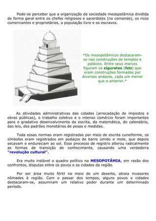 Pode-se perceber que a organização da sociedade mesopotâmica dividida
de forma geral entre os chefes religiosos e sacerdotes (no comando), os ricos
comerciantes e proprietários, a população livre e os escravos.
*Os mesopotâmicos destacaram-
se nas construções de templos e
palácios. Entre seus marcos
figuram os zigurates (foto) que
eram construções formadas por
diversos andares, cada um menor
que o anterior.*
As atividades administrativas das cidades (arrecadação de impostos e
obras públicas), o trabalho coletivo e o intenso comércio foram importantes
para o gradativo desenvolvimento da escrita, da matemática, do calendário,
das leis, dos padrões monetários de pesos e medidas.
Toda essas normas eram registradas por meio de escrita cuneiforme, os
símbolos eram registrados em pedaços de barro úmido e mole, que depois
secavam e endureciam ao sol. Esse processo de registro alterou radicalmente
as formas de transição de conhecimento, causando uma verdadeira
"revolução cultural".
Era muito instável o quadro político na MESOPOTÂMIA, em razão dos
confrontos, disputas entre os povos e as cidades da região.
Por ser área muito fértil no meio de um deserto, atraia invasores
nômades à região. Com o passar dos tempos, alguns povos e cidades
destacaram-se, assumiram um relativo poder durante um determinado
período.
 