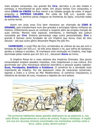 mais amplas conquistas, seu grande Rei Ciro, derrotou o rei dos medos e
começou a movimentar-se para oeste. Em pouco tempo Ciro conquistou o
reino LÍDIO de CRESO na Ásia menor e as cidades gregas da costa. A seguir
aniquilou o IMPÉRIO CALDEU. Por volta de 538 a.C. quando caiu
BABILÔNIA, o domínio persa chegava as fronteiras do Egito, incluindo todas
as outras terras.
Assim em onze anos Ciro bem merecera ser chamado de CIRO O
GRANDE, pois transformara num dos grandes e principais lideres militares da
história. Infelizmente pouco se conhece a respeito além da simples menção de
suas vitórias. Merece nota especial, entretanto, a libertação dos judeus
concedida por Ciro. Embora permaneça vago como personalidade, Ciro o
grande é famoso como fundador de um Império que durou mais de dois
séculos - até que outro gênio Alexandre Magno lhe pôs fim.
CAMBISSES, o cruel filho de Ciro, arredondou as vitórias de seu pai com a
tomada do Egito em 525 a.C. só três anos depois o rei, que sofria de epilepsia,
perdeu a cabeça e suicidou. Já irrompera uma revolução no Império, mas logo
dominada pelos nobres que em 521 a.C., elevaram Dario ao trono.
O Império Persa foi o mais extenso dos Impérios Orientais. Dos povos
conquistados exigiam pesados impostos, mas respeitavam a sua cultura. Era
governado por uma monarquia absoluta teocrática e possuía quatro capitais:
Susa, Persépolis, Babilônia e Ecbátana. O comércio foi a atividade mais
importante do Império. Por ele passavam rotas de caravanas comerciais,
ligando a Índia e a China ao Mar Mediterrâneo. O comércio impulsionou a
indústria de tecidos de luxo, mosaicos e tapetes de rara beleza.
*Os primeiros habitantes desse planalto dedicaram-se ao pastoreio e, nos
vales férteis, desenvolveram o cultivo de cereais, frutas e hortaliças. A região
era rica em recursos minerais encontrados nas montanhas vizinhas como o
ferro, cobre, prata, dentre outros.*
 