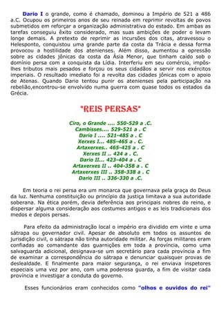 Dario I o grande, como é chamado, dominou a Império de 521 a 486
a.C. Ocupou os primeiros anos de seu reinado em reprimir revoltas de povos
submetidos em reforçar a organização administrativa do estado. Em ambas as
tarefas conseguiu êxito considerado, mas suas ambições de poder o levam
longe demais. A pretexto de reprimir as incursões dos citas, atravessou o
Helesponto, conquistou uma grande parte da costa da Trácia e dessa forma
provocou a hostilidade dos atenienses. Além disso, aumentou a opressão
sobre as cidades jônicas da costa da Ásia Menor, que tinham caído sob o
domínio persa com a conquista da Lídia. Interferiu em seu comércio, impôs-
lhes tributos mais pesados e forçou os seus cidadãos a servir nos exércitos
imperiais. O resultado imediato foi a revolta das cidades jônicas com o apoio
de Atenas. Quando Dario tentou punir os atenienses pela participação na
rebelião,encontrou-se envolvido numa guerra com quase todos os estados da
Grécia.
*REIS PERSAS*
Ciro, o Grande .... 550-529 a .C.
Cambisses.... 529-521 a . C
Dario I .... 521-485 a . C
Xerxes I... 485-465 a . C.
Artaxerxes.. 465-425 a . C
Xerxes II .. 424 a . C.
Dario II... 423-404 a . C
Artaxerxes II .. 404-358 a . C
Artaxerxes III .. 358-338 a . C
Dario III .. 336-330 a .C.
Em teoria o rei persa era um monarca que governava pela graça do Deus
da luz. Nenhuma constituição ou princípio da justiça limitava a sua autoridade
soberana. Na ética porém, devia deferência aos principais nobres do reino, e
dispersar alguma consideração aos costumes antigos e as leis tradicionais dos
medos e depois persas.
Para efeito da administração local o império era dividido em vinte e uma
sátrapa ou governador civil. Apesar de absoluto em todos os assuntos de
jurisdição civil, o sátrapa não tinha autoridade militar. As forças militares eram
confiadas ao comandante das guarnições em toda a província, como uma
salvaguarda adicional, designava-se um secretário para cada província a fim
de examinar a correspondência do sátrapa e denunciar quaisquer provas de
deslealdade. E finalmente para maior segurança, o rei enviava inspetores
especiais uma vez por ano, com uma poderosa guarda, a fim de visitar cada
província e investigar a conduta do governo.
Esses funcionários eram conhecidos como "olhos e ouvidos do rei"
 