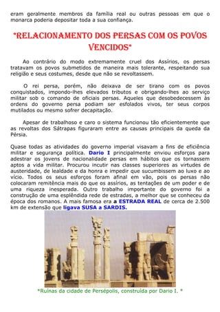 eram geralmente membros da família real ou outras pessoas em que o
monarca poderia depositar toda a sua confiança.
*RELACIONAMENTO DOS PERSAS COM OS POVOS
VENCIDOS*
Ao contrário do modo extremamente cruel dos Assírios, os persas
tratavam os povos submetidos de maneira mais tolerante, respeitando sua
religião e seus costumes, desde que não se revoltassem.
O rei persa, porém, não deixava de ser tirano com os povos
conquistados, impondo-lhes elevados tributos e obrigando-lhes ao serviço
militar sob o comando de oficiais persas. Aqueles que desobedecessem às
ordens do governo persa podiam ser esfolados vivos, ter seus corpos
mutilados ou mesmo sofrer decapitação.
Apesar de trabalhoso e caro o sistema funcionou tão eficientemente que
as revoltas dos Sátrapas figuraram entre as causas principais da queda da
Pérsia.
Quase todas as atividades do governo imperial visavam a fins de eficiência
militar e segurança política. Dario I principalmente enviou esforços para
adestrar os jovens de nacionalidade persas em hábitos que os tornassem
aptos a vida militar. Procurou incutir nas classes superiores as virtudes de
austeridade, de lealdade e da honra e impedir que sucumbissem ao luxo e ao
vício. Todos os seus esforços foram afinal em vão, pois os persas não
colocaram remitência mais do que os assírios, as tentações de um poder e de
uma riqueza inesperada. Outro trabalho importante do governo foi a
construção de uma esplêndida rede de estradas, a melhor que se conheceu da
época dos romanos. A mais famosa era a ESTRADA REAL de cerca de 2.500
km de extensão que ligava SUSA a SARDIS.
*Ruínas da cidade de Persépolis, construída por Dario I. *
 