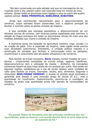 Tão bem conservada era esta estrada real que os mensageiros do rei,
viajando noite e dia, podiam cobrir sua extensão total em menos de uma
semana. Quase todas as províncias eram ligadas a uma ou outra das quatro
capitais persas: SUSA, PÉRSEPOLIS, BABILÔNIA, ÉCBATONA
Ainda que contribuindo naturalmente para o desenvolvimento do
comércio, essas estradas foram construídas com o objetivo principal de
facilitar o controle sobre as partes remotas do Império.
A boa condição das estradas possibilitou o desenvolvimento de um
eficiente serviço de correios, com diversos postos espalhados pelo caminho. A
adoção da língua aramaica em todos os documentos oficiais foi mais uma das
medidas adotadas que visava à unidade do Império.
A economia persa era baseada na agricultura (centeio, trigo, cevada ) e
na criação do gado. Com a expansão do Império, cada região ainda exercia
suas atividades costumeiras. Entretanto, a unidade política imposta e a
construção de estradas que facilitou a comunicação entre as satrapias,
incentivaram o crescimento das atividades artesanais e do comércio.
Para facilitar as trocas mercantis, Dario mandou cunhar moedas de ouro -
daricos - (importantes sociedades do mundo antigo, egípcios, babilônios,
desenvolveram-se sem a utilização da moeda – dinheiro). As transações
comerciais faziam-se pela troca direta de um produto por outro. Mais tarde em
algumas regiões, estabeleceu-se o uso da certos objetos como unidades de
valor para facilitar as trocas. Exemplos: anzóis, bois, alimentos. Segundo o
historiador JEAN PIERRE VERMANT, a moeda no sentido atual (cunhada) e
garantida pelo Estado é uma invenção grega do século VI a.C., mas a
quantidade foi insuficiente. Posteriormente, permitiu-se a cunhagem de
moedas de prata cuja quantidade ainda não atendia às necessidades do
comércio.
*Do grande Palácio de Persépolis,uma das principais residências dos reis
aquemênidas, pode-se observar uma grande planície fértil na terra natal persa
ao sudoeste do Irã.*
 