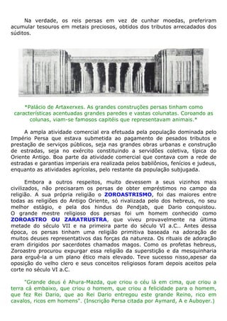 Na verdade, os reis persas em vez de cunhar moedas, preferiram
acumular tesouros em metais preciosos, obtidos dos tributos arrecadados dos
súditos.
*Palácio de Artaxerxes. As grandes construções persas tinham como
características acentuadas grandes paredes e vastas colunatas. Coroando as
colunas, viam-se famosos capitéis que representavam animais.*
A ampla atividade comercial era efetuada pela população dominada pelo
Império Persa que estava submetida ao pagamento de pesados tributos e
prestação de serviços públicos, seja nas grandes obras urbanas e construção
de estradas, seja no exército constituindo a servidões coletiva, típica do
Oriente Antigo. Boa parte da atividade comercial que contava com a rede de
estradas e garantias imperiais era realizada pelos babilônios, fenícios e judeus,
enquanto as atividades agrícolas, pelo restante da população subjugada.
Embora a outros respeitos, muito devessem a seus vizinhos mais
civilizados, não precisaram os persas de obter empréstimos no campo da
religião. A sua própria religião o ZOROASTRISMO, foi das maiores entre
todas as religiões do Antigo Oriente, só rivalizada pelo dos hebreus, no seu
melhor estágio, e pela dos hindus do Pendjab, que Dario conquistou.
O grande mestre religioso dos persas foi um homem conhecido como
ZOROASTRO OU ZARATRUSTRA, que viveu provavelmente na última
metade do século VII e na primeira parte do século VI a.C.. Antes dessa
época, os persas tinham uma religião primitiva baseada na adoração de
muitos deuses representativos das forças da natureza. Os rituais de adoração
eram dirigidos por sacerdotes chamados magos. Como os profetas hebreus,
Zoroastro procurou expurgar essa religião da superstição e da mesquinharia
para erguê-la a um plano ético mais elevado. Teve sucesso nisso,apesar da
oposição do velho clero e seus conceitos religiosos foram depois aceitos pela
corte no século VI a.C.
"Grande deus é Ahura-Mazda, que criou o céu lá em cima, que criou a
terra cá embaixo, que criou o homem, que criou a felicidade para o homem,
que fez Rei Dario, que ao Rei Dario entregou este grande Reino, rico em
cavalos, ricos em homens". (Inscrição Persa citada por Aymard, A e Auboyer.)
 