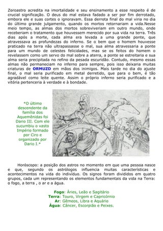 Zoroastro acredita na imortalidade e seu ensinamento a esse respeito é de
crucial significação. O deus do mal estava fadado a ser por fim derrotado,
embora ele e suas cortes o ignoravam. Essa derrota final do mal viria no dia
do último grande julgamento, quando os mortos retornariam a vida.Nesse
meio tempo, as almas dos mortos sobreviveriam em outro mundo, onde
receberiam o tratamento que houvessem merecido por sua vida na terra. Três
dias após a morte, cada alma era levada a uma grande ponte, que
atravessava as profundezas do inferno. Se o bem que o homem houvesse
praticado na terra não ultrapassasse o mal, sua alma atravessaria a ponte
para um mundo de celestes felicidades, mas se os feitos do homem o
revelassem como um servo do mal sobre a aterra, a ponte se estreitaria e sua
alma seria precipitada no refino da pesada escuridão. Contudo, mesmo essas
almas não permaneciam no inferno para sempre, pois isso deixaria muitas
criaturas de ORMUZD em mãos dos inimigos. Mais tarde no dia do ajuste
final, o mal seria purificado em metal derretido, que para o bem, é tão
agradável como leite quente. Assim o próprio inferno seria purificado e a
vitória pertenceria à verdade e à bondade.
*O último
descendente da
família dos
Aquemênidas foi
Dario III. Com ele
sucumbiu o vasto
Império formado
por Ciro e
organizado por
Dario I.*
Horóscopo: a posição dos astros no momento em que uma pessoa nasce
e que, segundo os astrólogos influencia muitas características e
acontecimentos na vida do indivíduo. Os signos foram divididos em quatro
grupos, cada um representando os elementos fundamentais da vida na Terra:
o fogo, a terra , o ar e a água.
Fogo: Áries, Leão e Sagitário
Terra: Touro, Virgem e Capricórnio
Ar: Gêmeos, Libra e Aquário
Água: Câncer, Escorpião e Peixes.
 