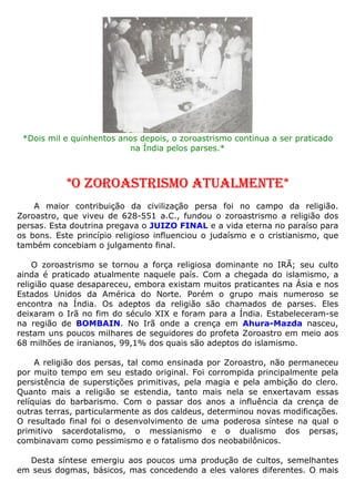 *Dois mil e quinhentos anos depois, o zoroastrismo continua a ser praticado
na Índia pelos parses.*
*O ZOROASTRISMO ATUALMENTE*
A maior contribuição da civilização persa foi no campo da religião.
Zoroastro, que viveu de 628-551 a.C., fundou o zoroastrismo a religião dos
persas. Esta doutrina pregava o JUIZO FINAL e a vida eterna no paraíso para
os bons. Este princípio religioso influenciou o judaísmo e o cristianismo, que
também concebiam o julgamento final.
O zoroastrismo se tornou a força religiosa dominante no IRÃ; seu culto
ainda é praticado atualmente naquele país. Com a chegada do islamismo, a
religião quase desapareceu, embora existam muitos praticantes na Ásia e nos
Estados Unidos da América do Norte. Porém o grupo mais numeroso se
encontra na Índia. Os adeptos da religião são chamados de parses. Eles
deixaram o Irã no fim do século XIX e foram para a Índia. Estabeleceram-se
na região de BOMBAIN. No Irã onde a crença em Ahura-Mazda nasceu,
restam uns poucos milhares de seguidores do profeta Zoroastro em meio aos
68 milhões de iranianos, 99,1% dos quais são adeptos do islamismo.
A religião dos persas, tal como ensinada por Zoroastro, não permaneceu
por muito tempo em seu estado original. Foi corrompida principalmente pela
persistência de superstições primitivas, pela magia e pela ambição do clero.
Quanto mais a religião se estendia, tanto mais nela se enxertavam essas
relíquias do barbarismo. Com o passar dos anos a influência da crença de
outras terras, particularmente as dos caldeus, determinou novas modificações.
O resultado final foi o desenvolvimento de uma poderosa síntese na qual o
primitivo sacerdotalismo, o messianismo e o dualismo dos persas,
combinavam como pessimismo e o fatalismo dos neobabilônicos.
Desta síntese emergiu aos poucos uma produção de cultos, semelhantes
em seus dogmas, básicos, mas concedendo a eles valores diferentes. O mais
 