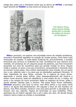 antigo dos cultos era o mitraísmo nome que se deriva de MITRA, o principal
lugar-tenente de MAZDA na luta contra as forças do mal.
*Um Relevo Persa.
Estas figuras aladas
pertencem à entrada
do palácio de Xerxes
em Persépolis.*
Mitra a principio, era apenas uma divindade menor da religião zoroástrica,
encontrou finalmente agasalho no coração de muitos persas, como Deus mais
merecedor de orações. A razão desta mudança foi, provavelmente, a auréola
emocional que cercava os acidentes da vida. Acreditava-se que nascera num
rochedo, em presença de um pequeno grupo de pastores, que lhes trouxeram
presentes em sinal de reverência pela sua grande missão na terra. Passou
então a sujeitar os seres vivos que encontrava, conquistando e tornando úteis
ao homem muitos deles. Para melhor desempenhar essa missão, fez um pacto
com o sol, obtendo calor e luz para que as plantações pudessem florescer. O
mais importante de seus feitos, contudo, foi a captura do touro divino.
Agarrando o animal pelos chifres, lutou desesperadamente até forçá-lo a
entrar numa caverna, onde em obediência a uma ordem do sol, o matou. Da
carne e do sangue do touro proveriam todas as espécies de ervas, grãos e
outras plantas valiosas para o homem. Mal esses feitos foram realizados,
Ahriman provocou uma seca na terra, mas Mitra enfiou a sua lança numa
rocha e as águas dela borbulharam. Em seguida o Deus do mal mandou um
dilúvio, mas Mitra mandou construir uma arca para permitir a salvação de um
homem com seu rebanho. Depois de terminado os seus trabalhos, Mitra,
participou de um festim sagrado com o sol e subiu aos céus. No devido tempo
voltará e dará a todos os crentes a imortalidade.
 