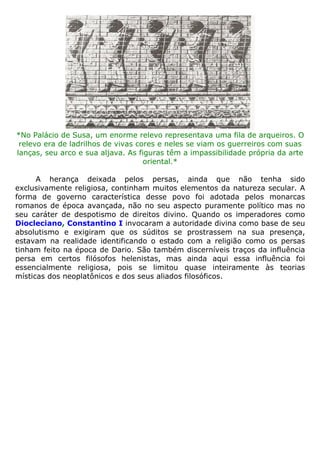 *No Palácio de Susa, um enorme relevo representava uma fila de arqueiros. O
relevo era de ladrilhos de vivas cores e neles se viam os guerreiros com suas
lanças, seu arco e sua aljava. As figuras têm a impassibilidade própria da arte
oriental.*
A herança deixada pelos persas, ainda que não tenha sido
exclusivamente religiosa, continham muitos elementos da natureza secular. A
forma de governo característica desse povo foi adotada pelos monarcas
romanos de época avançada, não no seu aspecto puramente político mas no
seu caráter de despotismo de direitos divino. Quando os imperadores como
Diocleciano, Constantino I invocaram a autoridade divina como base de seu
absolutismo e exigiram que os súditos se prostrassem na sua presença,
estavam na realidade identificando o estado com a religião como os persas
tinham feito na época de Dario. São também discerníveis traços da influência
persa em certos filósofos helenistas, mas ainda aqui essa influência foi
essencialmente religiosa, pois se limitou quase inteiramente às teorias
místicas dos neoplatônicos e dos seus aliados filosóficos.
 
