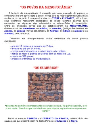 *OS POVOS DA MESOPOTÂMIA*
A história da mesopotâmia é marcada por uma sucessão de guerras e
conquistas de um povo sobre o outro. Povos que de modo geral disputavam as
melhores terras junto à rica planície dos rios TIGRE e EUFRATES, além disso,
seus exércitos realizaram expedições de roubo fazendo guerras para
conquistar as riquezas dos adversários e submetê-los à escravidão.
Entre os principais povos que se estabeleceram na MESOPOTÂMIA
destacam-se: os sumerianos, os acádios, os amoritas, (antigos babilônios), os
assírios, os caldeus (novos babilônios), os hebreus, os hititas, os fenícios e os
arameus, dentre outros.
Devemos aos mesopotâmicos vários elementos de nossa própria
civilização:
- ano de 12 meses e a semana de 7 dias.
- divisão do dia em 24 horas.
- crença nos horóscopos e os doze signos do zodíaco.
- hábito de fazer o plantio de acordo com as fases da Lua.
- círculo de 360 graus.
- processo aritmético da multiplicação.
*OS SUMÉRIOS*
*Estandarte sumério representando os grupos sociais. Na parte superior, o rei
e sua corte. Nas duas partes inferiores pescadores, agricultores e o povo em
geral.*
Entre os montes ZAGROS e o DESERTO DA ARÁBIA, correm dois rios
caudalosos que desembocam no Golfo Pérsico: o Eufrates e o Tigre.
 
