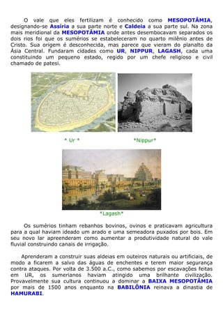 O vale que eles fertilizam é conhecido como MESOPOTÂMIA,
designando-se Assíria a sua parte norte e Caldeia a sua parte sul. Na zona
mais meridional da MESOPOTÂMIA onde antes desembocavam separados os
dois rios foi que os sumérios se estabeleceram no quarto milênio antes de
Cristo. Sua origem é desconhecida, mas parece que vieram do planalto da
Ásia Central. Fundaram cidades como UR, NIPPUR, LAGASH, cada uma
constituindo um pequeno estado, regido por um chefe religioso e civil
chamado de patesi.
* Ur * *Nippur*
*Lagash*
Os sumérios tinham rebanhos bovinos, ovinos e praticavam agricultura
para a qual haviam ideado um arado e uma semeadora puxados por bois. Em
seu novo lar apreenderam como aumentar a produtividade natural do vale
fluvial construindo canais de irrigação.
Aprenderam a construir suas aldeias em outeiros naturais ou artificiais, de
modo a ficarem a salvo das águas de enchentes e terem maior segurança
contra ataques. Por volta de 3.500 a.C., como sabemos por escavações feitas
em UR, os sumerianos haviam atingido uma brilhante civilização.
Provavelmente sua cultura continuou a dominar a BAIXA MESOPOTÂMIA
por mais de 1500 anos enquanto na BABILÔNIA reinava a dinastia de
HAMURABI.
 