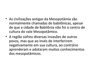 • As civilizações antigas da Mesopotâmia são
  normalmente chamadas de babilônicas, apesar
  de que a cidade de Babilônia não foi o centro de
  cultura do vale Mesopotâmico.
• A região sofreu diversas invasões de outros
  povos, mas que ao invés de interferirem
  negativamente em sua cultura, ao contrário
  aprenderam e adotaram muitos conhecimentos
  dos mesopotâmicos.
 