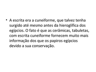 • A escrita era a cuneiforme, que talvez tenha
  surgido até mesmo antes da hieroglífica dos
  egípcios. O fato é que as cerâmicas, tabuletas,
  com escrita cuneiforme fornecem muito mais
  informação dos que os papiros egípcios
  devido a sua conservação.
 