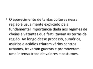 • O aparecimento de tantas culturas nessa
  região é usualmente explicado pela
  fundamental importância dada aos regimes de
  cheias e vazantes que fertilizavam as terras da
  região. Ao longo desse processo, sumérios,
  assírios e acádios criaram vários centros
  urbanos, travaram guerras e promoveram
  uma intensa troca de valores e costumes.
 