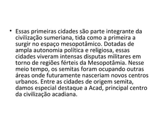 • Essas primeiras cidades são parte integrante da
  civilização sumeriana, tida como a primeira a
  surgir no espaço mesopotâmico. Dotadas de
  ampla autonomia política e religiosa, essas
  cidades viveram intensas disputas militares em
  torno de regiões férteis da Mesopotâmia. Nesse
  meio tempo, os semitas foram ocupando outras
  áreas onde futuramente nasceriam novos centros
  urbanos. Entre as cidades de origem semita,
  damos especial destaque a Acad, principal centro
  da civilização acadiana.
 