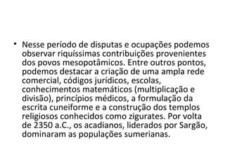 • Nesse período de disputas e ocupações podemos
  observar riquíssimas contribuições provenientes
  dos povos mesopotâmicos. Entre outros pontos,
  podemos destacar a criação de uma ampla rede
  comercial, códigos jurídicos, escolas,
  conhecimentos matemáticos (multiplicação e
  divisão), princípios médicos, a formulação da
  escrita cuneiforme e a construção dos templos
  religiosos conhecidos como zigurates. Por volta
  de 2350 a.C., os acadianos, liderados por Sargão,
  dominaram as populações sumerianas.
 