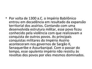 • Por volta de 1300 a.C. o Império Babilônico
  entrou em decadência em resultado da expansão
  territorial dos assírios. Contando com uma
  desenvolvida estrutura militar, esse povo ficou
  conhecido pela violência com que realizavam a
  conquista de outros povos. As principais
  conquistas militares do Império Assírio
  aconteceram nos governos de Sargão II,
  Senaqueribe e Assurbanipal. Com o passar do
  tempo, esse opulento império não resistiu às
  revoltas dos povos por eles mesmos dominados.
 