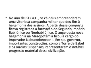 • No ano de 612 a.C., os caldeus empreenderam
  uma vitoriosa campanha militar que deu fim à
  hegemonia dos assírios. A partir dessa conquista
  ficava registrada a formação do Segundo Império
  Babilônico ou Neobabilônico. O auge desta nova
  hegemonia na Mesopotâmia ficou a cargo do
  Imperador Nabucodonosor II. Em seu governo,
  importantes construções, como a Torre de Babel
  e os Jardins Suspensos, representaram o notável
  progresso material dessa civilização.
 