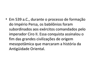• Em 539 a.C., durante o processo de formação
  do Império Persa, os babilônios foram
  subordinados aos exércitos comandados pelo
  imperador Ciro II. Essa conquista assinalou o
  fim das grandes civilizações de origem
  mesopotâmica que marcaram a história da
  Antigüidade Oriental.
 