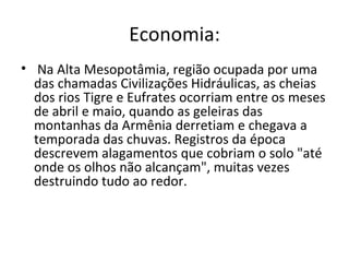 Economia:
• Na Alta Mesopotâmia, região ocupada por uma
  das chamadas Civilizações Hidráulicas, as cheias
  dos rios Tigre e Eufrates ocorriam entre os meses
  de abril e maio, quando as geleiras das
  montanhas da Armênia derretiam e chegava a
  temporada das chuvas. Registros da época
  descrevem alagamentos que cobriam o solo "até
  onde os olhos não alcançam", muitas vezes
  destruindo tudo ao redor.
 