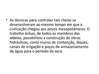 • As técnicas para controlar tais cheias se
  desenvolveram ao mesmo tempo em que a
  civilização chegou aos povos mesopotâmicos. O
  trabalho árduo, de todos os membros das
  aldeias, possibilitou a construção de obras
  hidráulicas, como muros de contenção, diques,
  canais de irrigação e poços de armazenamento
  de água para o período da seca.
 