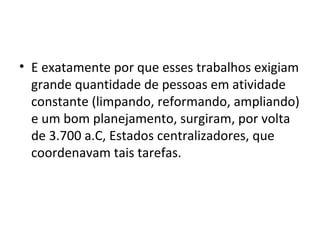• E exatamente por que esses trabalhos exigiam
  grande quantidade de pessoas em atividade
  constante (limpando, reformando, ampliando)
  e um bom planejamento, surgiram, por volta
  de 3.700 a.C, Estados centralizadores, que
  coordenavam tais tarefas.
 