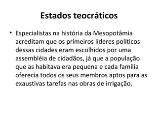Estados teocráticos
• Especialistas na história da Mesopotâmia
  acreditam que os primeiros líderes políticos
  dessas cidades eram escolhidos por uma
  assembléia de cidadãos, já que a população
  que as habitava era pequena e cada família
  oferecia todos os seus membros aptos para as
  exaustivas tarefas nas obras de irrigação.
 