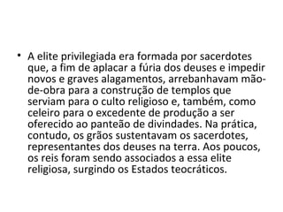 • A elite privilegiada era formada por sacerdotes
  que, a fim de aplacar a fúria dos deuses e impedir
  novos e graves alagamentos, arrebanhavam mão-
  de-obra para a construção de templos que
  serviam para o culto religioso e, também, como
  celeiro para o excedente de produção a ser
  oferecido ao panteão de divindades. Na prática,
  contudo, os grãos sustentavam os sacerdotes,
  representantes dos deuses na terra. Aos poucos,
  os reis foram sendo associados a essa elite
  religiosa, surgindo os Estados teocráticos.
 