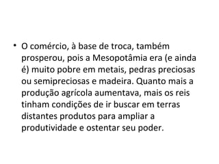 • O comércio, à base de troca, também
  prosperou, pois a Mesopotâmia era (e ainda
  é) muito pobre em metais, pedras preciosas
  ou semipreciosas e madeira. Quanto mais a
  produção agrícola aumentava, mais os reis
  tinham condições de ir buscar em terras
  distantes produtos para ampliar a
  produtividade e ostentar seu poder.
 