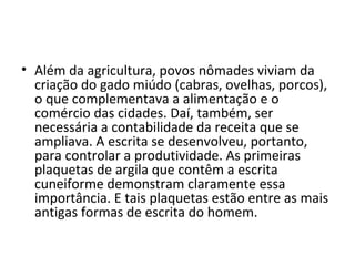 • Além da agricultura, povos nômades viviam da
  criação do gado miúdo (cabras, ovelhas, porcos),
  o que complementava a alimentação e o
  comércio das cidades. Daí, também, ser
  necessária a contabilidade da receita que se
  ampliava. A escrita se desenvolveu, portanto,
  para controlar a produtividade. As primeiras
  plaquetas de argila que contêm a escrita
  cuneiforme demonstram claramente essa
  importância. E tais plaquetas estão entre as mais
  antigas formas de escrita do homem.
 