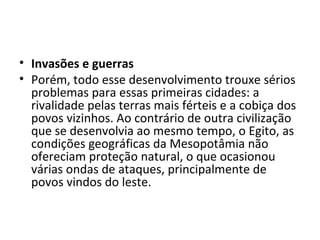 • Invasões e guerras
• Porém, todo esse desenvolvimento trouxe sérios
  problemas para essas primeiras cidades: a
  rivalidade pelas terras mais férteis e a cobiça dos
  povos vizinhos. Ao contrário de outra civilização
  que se desenvolvia ao mesmo tempo, o Egito, as
  condições geográficas da Mesopotâmia não
  ofereciam proteção natural, o que ocasionou
  várias ondas de ataques, principalmente de
  povos vindos do leste.
 