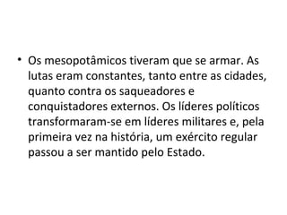 • Os mesopotâmicos tiveram que se armar. As
  lutas eram constantes, tanto entre as cidades,
  quanto contra os saqueadores e
  conquistadores externos. Os líderes políticos
  transformaram-se em líderes militares e, pela
  primeira vez na história, um exército regular
  passou a ser mantido pelo Estado.
 