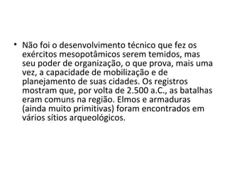 • Não foi o desenvolvimento técnico que fez os
  exércitos mesopotâmicos serem temidos, mas
  seu poder de organização, o que prova, mais uma
  vez, a capacidade de mobilização e de
  planejamento de suas cidades. Os registros
  mostram que, por volta de 2.500 a.C., as batalhas
  eram comuns na região. Elmos e armaduras
  (ainda muito primitivas) foram encontrados em
  vários sítios arqueológicos.
 